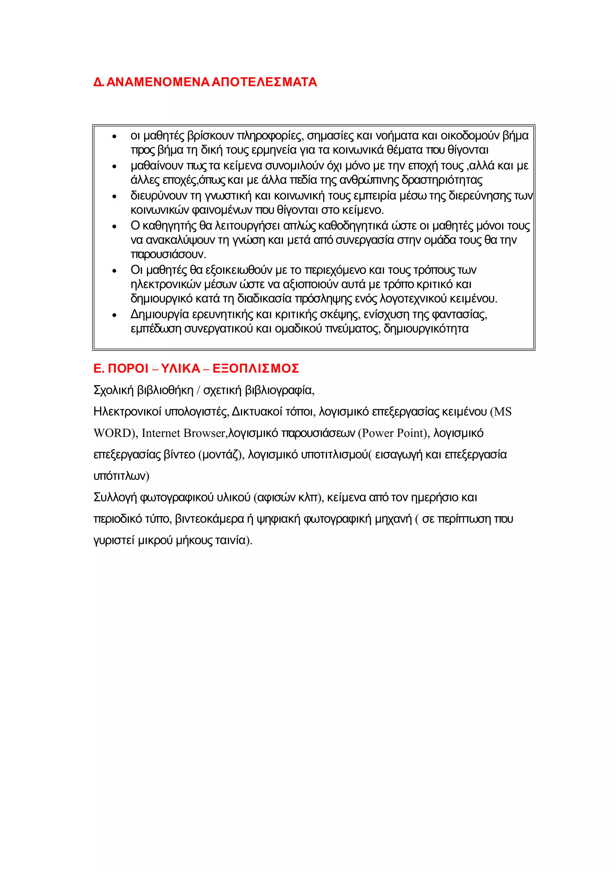 Δ. ΑΝΑΜΕΝΟΜΕΝΑ ΑΠΟΤΕΛΕΣΜΑΤΑ



   •   οι μαθητές βρίσκουν πληροφορίες, σημασίες και νοήματα και οικοδομούν βήμα
       προς βήμα τη δική τους ερμηνεία για τα κοινωνικά θέματα που θίγονται
   •   μαθαίνουν πως τα κείμενα συνομιλούν όχι μόνο με την εποχή τους ,αλλά και με
       άλλες εποχές,όπως και με άλλα πεδία της ανθρώπινης δραστηριότητας
   •   διευρύνουν τη γνωστική και κοινωνική τους εμπειρία μέσω της διερεύνησης των
       κοινωνικών φαινομένων που θίγονται στο κείμενο.
   •   Ο καθηγητής θα λειτουργήσει απλώς καθοδηγητικά ώστε οι μαθητές μόνοι τους
       να ανακαλύψουν τη γνώση και μετά από συνεργασία στην ομάδα τους θα την
       παρουσιάσουν.
   •   Οι μαθητές θα εξοικειωθούν με το περιεχόμενο και τους τρόπους των
       ηλεκτρονικών μέσων ώστε να αξιοποιούν αυτά με τρόπο κριτικό και
       δημιουργικό κατά τη διαδικασία πρόσληψης ενός λογοτεχνικού κειμένου.
   •   Δημιουργία ερευνητικής και κριτικής σκέψης, ενίσχυση της φαντασίας,
       εμπέδωση συνεργατικού και ομαδικού πνεύματος, δημιουργικότητα


Ε. ΠΟΡΟΙ – ΥΛΙΚΑ – ΕΞΟΠΛΙΣΜΟΣ
Σχολική βιβλιοθήκη / σχετική βιβλιογραφία,
Ηλεκτρονικοί υπολογιστές, Δικτυακοί τόποι, λογισμικό επεξεργασίας κειμένου (MS
WORD), Internet Browser,λογισμικό παρουσιάσεων (Power Point), λογισμικό
επεξεργασίας βίντεο (μοντάζ), λογισμικό υποτιτλισμού( εισαγωγή και επεξεργασία
υπότιτλων)
Συλλογή φωτογραφικού υλικού (αφισών κλπ), κείμενα από τον ημερήσιο και
περιοδικό τύπο, βιντεοκάμερα ή ψηφιακή φωτογραφική μηχανή ( σε περίπτωση που
γυριστεί μικρού μήκους ταινία).
 