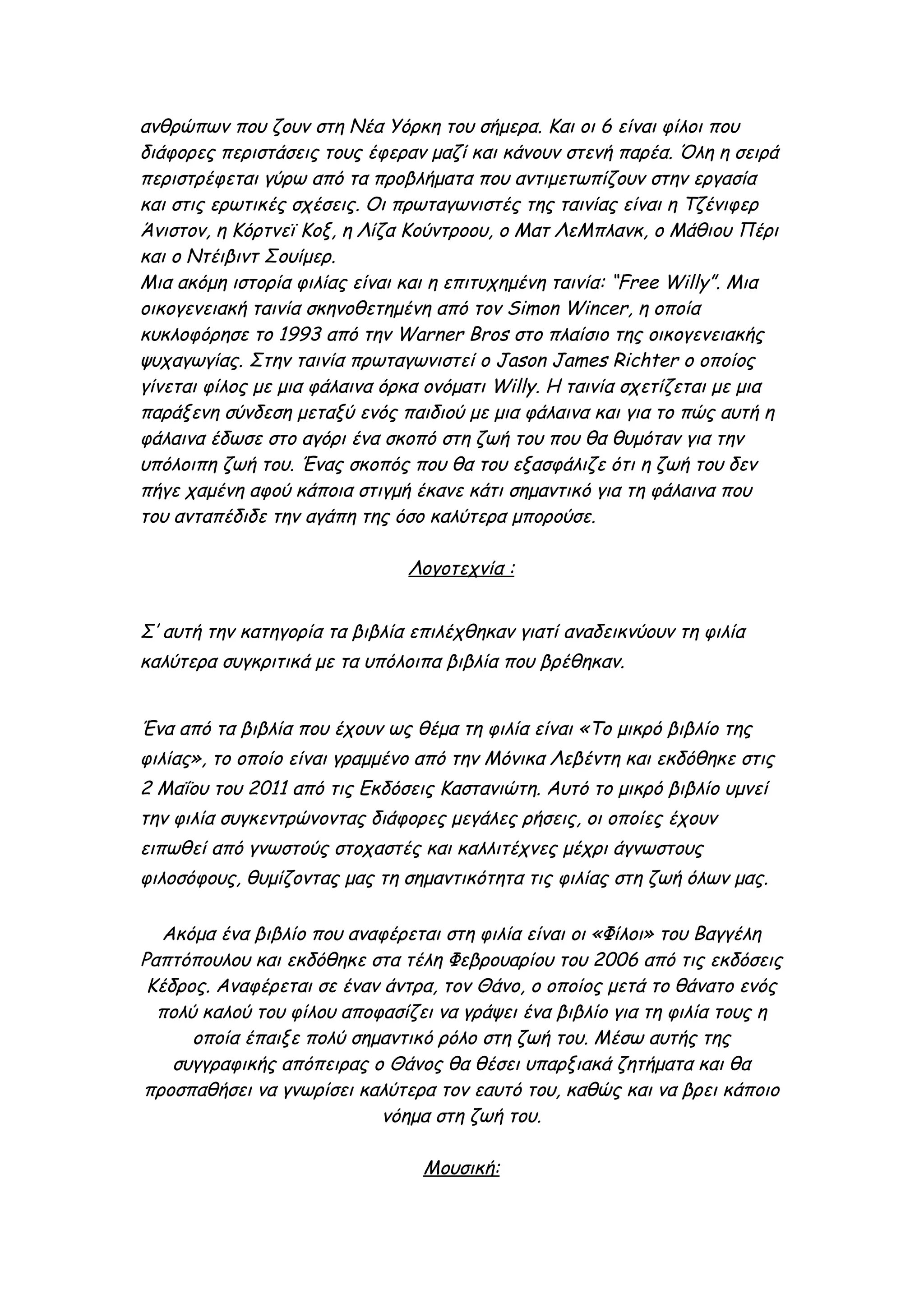 ανθρώπων που ζουν στη Νέα Υόρκη του σήμερα. Και οι 6 είναι φίλοι που
διάφορες περιστάσεις τους έφεραν μαζί και κάνουν στενή παρέα. Όλη η σειρά
περιστρέφεται γύρω από τα προβλήματα που αντιμετωπίζουν στην εργασία
και στις ερωτικές σχέσεις. Οι πρωταγωνιστές της ταινίας είναι η Τζένιφερ
Άνιστον, η Κόρτνεϊ Κοξ, η Λίζα Κούντροου, ο Ματ ΛεΜπλανκ, ο Μάθιου Πέρι
και ο Ντέιβιντ Σουίμερ.
Μια ακόμη ιστορία φιλίας είναι και η επιτυχημένη ταινία: “Free Willy”. Μια
οικογενειακή ταινία σκηνοθετημένη από τον Simon Wincer, η οποία
κυκλοφόρησε το 1993 από την Warner Bros στο πλαίσιο της οικογενειακής
ψυχαγωγίας. Στην ταινία πρωταγωνιστεί ο Jason James Richter ο οποίος
γίνεται φίλος με μια φάλαινα όρκα ονόματι Willy. Η ταινία σχετίζεται με μια
παράξενη σύνδεση μεταξύ ενός παιδιού με μια φάλαινα και για το πώς αυτή η
φάλαινα έδωσε στο αγόρι ένα σκοπό στη ζωή του που θα θυμόταν για την
υπόλοιπη ζωή του. Ένας σκοπός που θα του εξασφάλιζε ότι η ζωή του δεν
πήγε χαμένη αφού κάποια στιγμή έκανε κάτι σημαντικό για τη φάλαινα που
του ανταπέδιδε την αγάπη της όσο καλύτερα μπορούσε.

                               Λογοτεχνία :


Σ’ αυτή την κατηγορία τα βιβλία επιλέχθηκαν γιατί αναδεικνύουν τη φιλία
καλύτερα συγκριτικά με τα υπόλοιπα βιβλία που βρέθηκαν.


Ένα από τα βιβλία που έχουν ως θέμα τη φιλία είναι «Το μικρό βιβλίο της
φιλίας», το οποίο είναι γραμμένο από την Μόνικα Λεβέντη και εκδόθηκε στις
2 Μαΐου του 2011 από τις Εκδόσεις Καστανιώτη. Αυτό το μικρό βιβλίο υμνεί
την φιλία συγκεντρώνοντας διάφορες μεγάλες ρήσεις, οι οποίες έχουν
ειπωθεί από γνωστούς στοχαστές και καλλιτέχνες μέχρι άγνωστους
φιλοσόφους, θυμίζοντας μας τη σημαντικότητα τις φιλίας στη ζωή όλων μας.

   Ακόμα ένα βιβλίο που αναφέρεται στη φιλία είναι οι «Φίλοι» του Βαγγέλη
Ραπτόπουλου και εκδόθηκε στα τέλη Φεβρουαρίου του 2006 από τις εκδόσεις
 Κέδρος. Αναφέρεται σε έναν άντρα, τον Θάνο, ο οποίος μετά το θάνατο ενός
  πολύ καλού του φίλου αποφασίζει να γράψει ένα βιβλίο για τη φιλία τους η
      οποία έπαιξε πολύ σημαντικό ρόλο στη ζωή του. Μέσω αυτής της
    συγγραφικής απόπειρας ο Θάνος θα θέσει υπαρξιακά ζητήματα και θα
προσπαθήσει να γνωρίσει καλύτερα τον εαυτό του, καθώς και να βρει κάποιο
                           νόημα στη ζωή του.

                                 Μουσική:
 