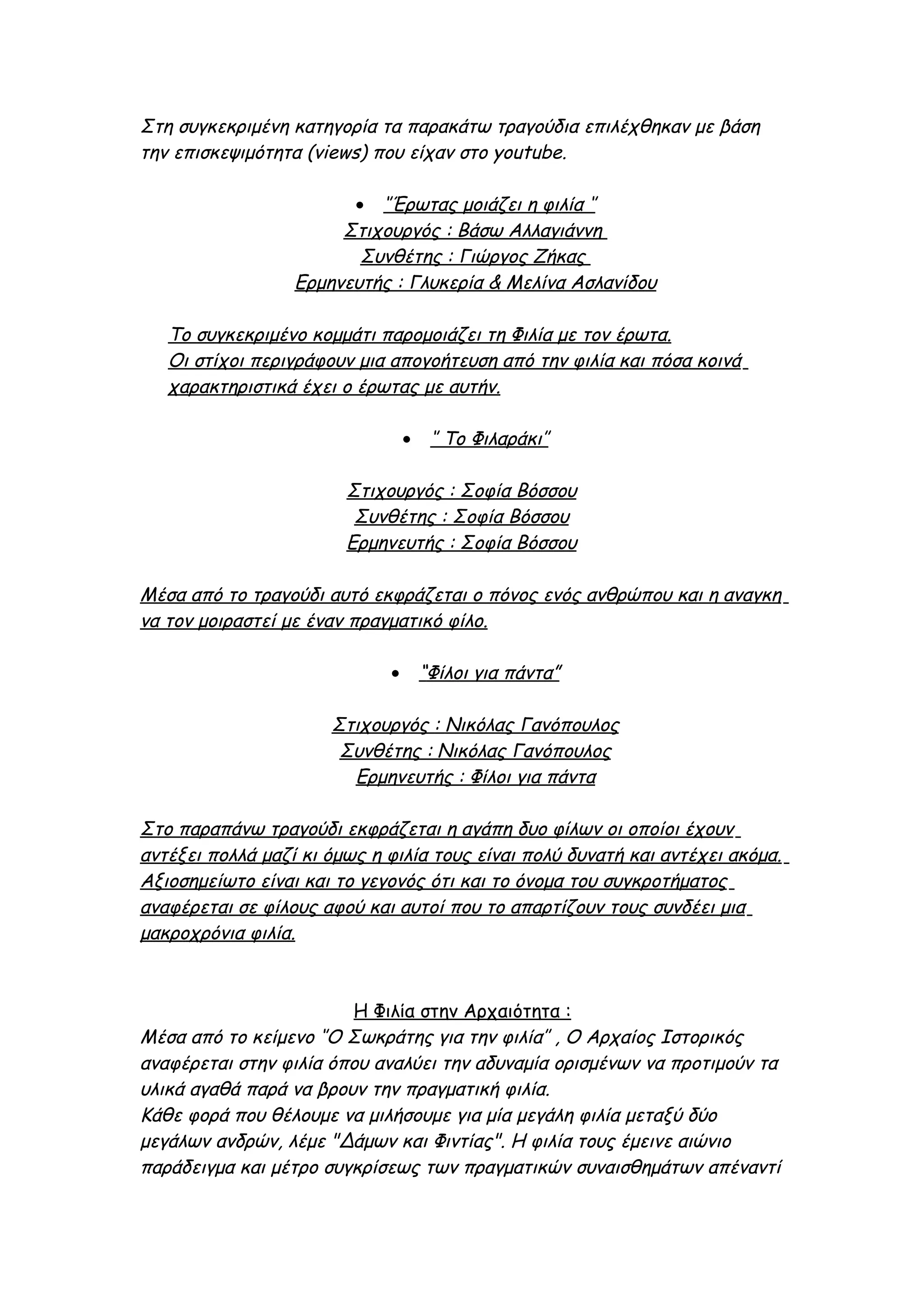 Στη συγκεκριμένη κατηγορία τα παρακάτω τραγούδια επιλέχθηκαν με βάση
την επισκεψιμότητα (views) που είχαν στο youtube.

                        • ‘’Έρωτας μοιάζει η φιλία ‘’
                       Στιχουργός : Βάσω Αλλαγιάννη
                         Συνθέτης : Γιώργος Ζήκας
                  Ερμηνευτής : Γλυκερία & Μελίνα Ασλανίδου

   Το συγκεκριμένο κομμάτι παρομοιάζει τη Φιλία με τον έρωτα.
   Οι στίχοι περιγράφουν μια απογοήτευση από την φιλία και πόσα κοινά
   χαρακτηριστικά έχει ο έρωτας με αυτήν.

                                 •    ‘’ Το Φιλαράκι’’

                        Στιχουργός : Σοφία Βόσσου
                         Συνθέτης : Σοφία Βόσσου
                        Ερμηνευτής : Σοφία Βόσσου

Μέσα από το τραγούδι αυτό εκφράζεται ο πόνος ενός ανθρώπου και η αναγκη
να τον μοιραστεί με έναν πραγματικό φίλο.

                             •       “Φίλοι για πάντα”

                      Στιχουργός : Νικόλας Γανόπουλος
                       Συνθέτης : Νικόλας Γανόπουλος
                        Ερμηνευτής : Φίλοι για πάντα

Στο παραπάνω τραγούδι εκφράζεται η αγάπη δυο φίλων οι οποίοι έχουν
αντέξει πολλά μαζί κι όμως η φιλία τους είναι πολύ δυνατή και αντέχει ακόμα.
Αξιοσημείωτο είναι και το γεγονός ότι και το όνομα του συγκροτήματος
αναφέρεται σε φίλους αφού και αυτοί που το απαρτίζουν τους συνδέει μια
μακροχρόνια φιλία.



                        Η Φιλία στην Αρχαιότητα :
Μέσα από το κείμενο ‘’Ο Σωκράτης για την φιλία’’ , Ο Αρχαίος Ιστορικός
αναφέρεται στην φιλία όπου αναλύει την αδυναμία ορισμένων να προτιμούν τα
υλικά αγαθά παρά να βρουν την πραγματική φιλία.
Κάθε φορά που θέλουμε να μιλήσουμε για μία μεγάλη φιλία μεταξύ δύο
μεγάλων ανδρών, λέμε "Δάμων και Φιντίας". Η φιλία τους έμεινε αιώνιο
παράδειγμα και μέτρο συγκρίσεως των πραγματικών συναισθημάτων απέναντί
 
