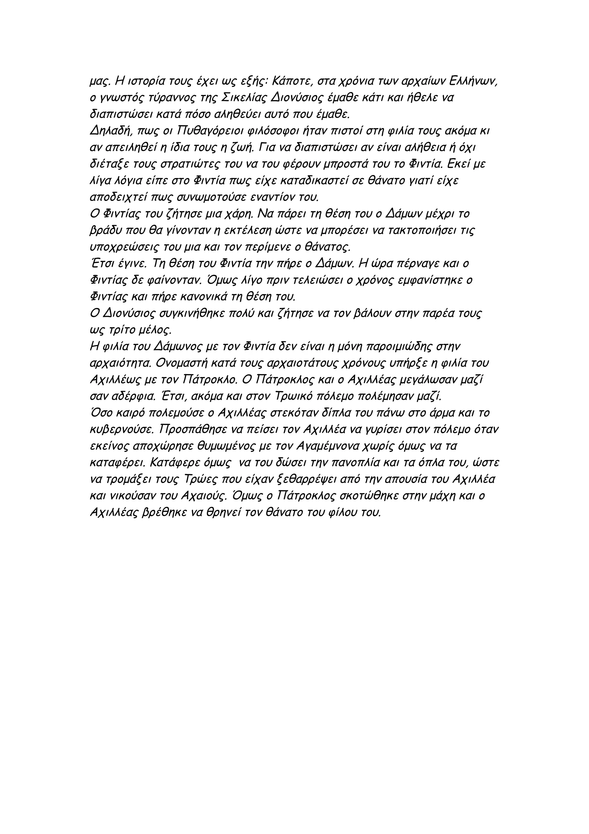 μας. Η ιστορία τους έχει ως εξής: Κάποτε, στα χρόνια των αρχαίων Ελλήνων,
ο γνωστός τύραννος της Σικελίας Διονύσιος έμαθε κάτι και ήθελε να
διαπιστώσει κατά πόσο αληθεύει αυτό που έμαθε.
Δηλαδή, πως οι Πυθαγόρειοι φιλόσοφοι ήταν πιστοί στη φιλία τους ακόμα κι
αν απειληθεί η ίδια τους η ζωή. Για να διαπιστώσει αν είναι αλήθεια ή όχι
διέταξε τους στρατιώτες του να του φέρουν μπροστά του το Φιντία. Εκεί με
λίγα λόγια είπε στο Φιντία πως είχε καταδικαστεί σε θάνατο γιατί είχε
αποδειχτεί πως συνωμοτούσε εναντίον του.
Ο Φιντίας του ζήτησε μια χάρη. Να πάρει τη θέση του ο Δάμων μέχρι το
βράδυ που θα γίνονταν η εκτέλεση ώστε να μπορέσει να τακτοποιήσει τις
υποχρεώσεις του μια και τον περίμενε ο θάνατος.
Έτσι έγινε. Τη θέση του Φιντία την πήρε ο Δάμων. Η ώρα πέρναγε και ο
Φιντίας δε φαίνονταν. Όμως λίγο πριν τελειώσει ο χρόνος εμφανίστηκε ο
Φιντίας και πήρε κανονικά τη θέση του.
Ο Διονύσιος συγκινήθηκε πολύ και ζήτησε να τον βάλουν στην παρέα τους
ως τρίτο μέλος.
Η φιλία του Δάμωνος με τον Φιντία δεν είναι η μόνη παροιμιώδης στην
αρχαιότητα. Ονομαστή κατά τους αρχαιοτάτους χρόνους υπήρξε η φιλία του
Αχιλλέως με τον Πάτροκλο. Ο Πάτροκλος και ο Αχιλλέας μεγάλωσαν μαζί
σαν αδέρφια. Έτσι, ακόμα και στον Τρωικό πόλεμο πολέμησαν μαζί.
Όσο καιρό πολεμούσε ο Αχιλλέας στεκόταν δίπλα του πάνω στο άρμα και το
κυβερνούσε. Προσπάθησε να πείσει τον Αχιλλέα να γυρίσει στον πόλεμο όταν
εκείνος αποχώρησε θυμωμένος με τον Αγαμέμνονα χωρίς όμως να τα
καταφέρει. Κατάφερε όμως να του δώσει την πανοπλία και τα όπλα του, ώστε
να τρομάξει τους Τρώες που είχαν ξεθαρρέψει από την απουσία του Αχιλλέα
και νικούσαν του Αχαιούς. Όμως ο Πάτροκλος σκοτώθηκε στην μάχη και ο
Αχιλλέας βρέθηκε να θρηνεί τον θάνατο του φίλου του.
 