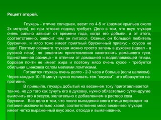 Рецепт второй.

         Глухарь ­ птичка солидная, весит по 4­5 кг (размах крыльев около
2х метров), но при готовке подход требует. Дело в том, что вкус глухаря
очень сильно зависит от времени года, когда его добыли, а от этого,
соответственно, зависит чем он питался. Осенью он большой любитель
бруснички, и мясо тоже имеет приятный брусничный привкус ­ соусов не
надо! Поэтому осеннего глухаря можно просто запечь в духовке (идеал ­ в
русской печи), по рецептам приготовления какого­нить домашнего гуся.
Единственная разница ­ в отличии от домашней и водоплавающей птицы,
боровая почти не имеет жира и поэтому мясо очень сухое ­ требуется
обильная шинковка салом мелкими ломтиками.
         Готовится глухарь очень долго ­ 2­3 часа и больше (если целиком).
Через каждые 10­15 минут нужно поливать тем “соусом”, что образуется на
противне.
         В принципе, глухарь добытый на весеннем току приготавливается
так­же, но до того как сунуть его в духовку, нужно обязательно сутки­другие
вымочить его в уксусе, желательно с добавлением в раствор сока
брусники. Все дело в том, что после выпадения снега птица переходит на
питание исключительно хвоей, соответственно мясо весеннего глухаря
имеет четко выраженный вкус хвои, отсюда и вымачивание.
 