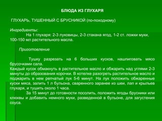 БЛЮДА ИЗ ГЛУХАРЯ

ГЛУХАРЬ, ТУШЕННЫЙ С БРУСНИКОЙ (по­походному)

Ингредиенты:
        На 1 глухаря: 2­3 луковицы, 2­3 стакана ягод, 1­2 ст. ложки муки,
100­150 мл растительного масла.

    Приготовление

          Тушку разрезать на 6 больших кусков, нашпиговать мясо
брусочками сала.
Каждый кусок обмакнуть в растительное масло и обжарить над углями 2­3
минуты до образования корочки. В котелке разогреть растительное масло и
поджарить в нем репчатый лук 5­6 минут. На лук положить обжаренные
куски мяса, залить 1 л бульона, сваренного заранее из шеи, лап и крыльев
глухаря, и тушить около 1 часа.
        За 15 минут до готовности посолить, положить ягоды брусники или
клюквы и добавить немного муки, разведенной в бульоне, для загустения
соуса.
 