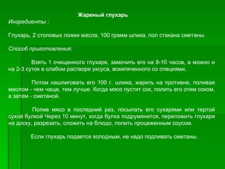 Жареный глухарь
Ингредиенты :

Глухарь, 2 столовых ложки масла, 100 грамм шпика, пол стакана сметаны.

Способ приготовления:

         Взять 1 очищенного глухаря, замочить его на 8­10 часов, а можно и
на 2­3 суток в слабом растворе уксуса, вскипяченного со специями.

         Потом нашпиговать его 100 г. шпика, жарить на противне, поливая
маслом ­ чем чаще, тем лучше. Когда мясо пустит сок, полить его этим соком,
а затем ­ сметаной.

         Полив мясо в последний раз, посыпать его сухарями или тертой
сухой булкой Через 10 минут, когда булка подрумянится, переложить глухаря
на доску, разрезать, сложить на блюдо, полить процеженным соусом.

        Если глухарь подается холодным, не надо подливать сметаны.
 