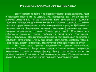 Из книги «Золотые сказы Енисея»:

         Идет охотник по тайге и по дороге стреляет рябка запросто. Идет
и собирает просто их по дороге. Ну, насобирал их. Путний охотник
рябчика обязательно тут же марину­ет. Как? Берется такая походная
торбочка, наподобие длинного котелка с плотной крышкой. Охотники
туда эти грудки складывают, чтобы замариновать в уксусе. Добавляются
таежные специи. Заправляют лесными приправами (прямо из­под сапог),
которые встречается по пути. Только уксус свой. Остальное все
собираешь прямо по дороге. Собирается дикий лучок. Где увидел,
берешь брусничку. Нашпиговывается грудка так: разрезают ее ножом и
набивают брусничкой. Очень все кстати получается, охотнику удобно.
Пока идешь, время не теряешь. Маринуются рябчики в торбочке сутки.
         Но есть еще лучшее продолжение. Просто закачаешься,
пальчики оближешь. Берут еще грудки и после лесного маринада
заворачивают птицу в тонкую фольгу. Кладут лакомство в костер на
горячие угольки. И он там, в собственном соку, тает. Получается очень
вкусно. Ни на что не похоже, кроме дальнего сходства с курицей.
 