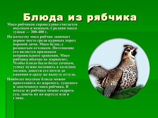 Блюда из рябчика
Мясо рябчиков справедливо считается
Мясо рябчиков справедливо считается
   вкусным и нежным. Средняя масса
   тушки — 300-400 г.
По качеству мяса рябчик занимает
   первое место среди куриных пород
   боровой дичи. Мясо белое, с
   розоватым оттенком. Потемнение
   его является признаком
   неправильного хранения. Мясо
   рябчика обычно не маринуют.
   Чтобы блюдо было более сочным,
   тушку нужно положить в холодное
   молоко, довести его почти до
   кипения и сразу же вынуть оттуда.
Наиболее вкусные блюда можно
   приготовить из жареного, тушеного
   и запеченного мяса рябчика. В
   походе из рябчика можно сварить
   суп, запечь их на вертеле или в
   глине.
 