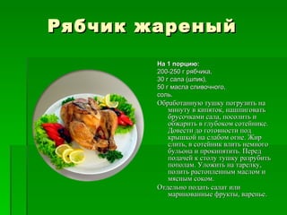 Рябчик жареный
        На 1 порцию:
        200­250 г рябчика,
        30 г сала (шпик),
        50 г масла сливочного,
        соль.
        Обработанную тушку погрузить на
           минуту в кипяток, нашпиговать
           брусочками сала, посолить и
           обжарить в глубоком сотейнике.
           Довести до готовности под
           крышкой на слабом огне. Жир
           слить, в сотейник влить немного
           бульона и прокипятить. Перед
           подачей к столу тушку разрубить
           пополам. Уложить на тарелку,
           полить растопленным маслом и
           мясным соком.
        Отдельно подать салат или
           маринованные фрукты, варенье.
 