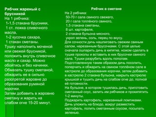 Рябчик жареный с                           Рябчик в сметане
брусникой                   На 2 рябчика:
На 1 рябчика:                50­70 г сала свиного свежего,
                             20 г сала топлёного свиного,
 1­1,5 стакана брусники,
                             1,5 стакана сметаны,
 1 ст. ложка сливочного      8 шт. картофеля,
масла,                       2 стакана бульона мясного,
 1­2 кусочка сахара,         укроп зелень, соль, перец по вкусу.
 1 стакан сметаны.          Для сочности дичь нашпиговать свежим свиным
Тушку наполнить моченой     салом, нарезанным брусочками. С этой целью
или свежей брусникой,       сначала ошпарить дичь в кипятке, ножом сделать в
положить внутрь сливочное   тушке проколы и вставить в них брусочки свиного
                            сала. Тушки разрубить вдоль пополам.
масло и сахар. Можно
                            Подготовленную таким образом дичь посолить,
обойтись и без начинки.     поперчить и обжарить на свином топлёном сале в
Обмазать тушку сметаной,    кастрюле до образования корочки, затем добавить
обжарить ее в сильно        в кастрюлю 2 стакана бульона, накрыть кастрюлю
разогретой жаровне до       крышкой и тушить дичь на слабом огне до, полной
образования румяной         её готовности.
корочки.                    На бульоне, в котором тушилась дичь, приготовить
Затем добавить в жаровню    сметанный соус, залить им рябчиков и прокипятить
                            1­2 минуты.
сметану и жарить на
                            Поджарить картофель, нарезанный ломтиками.
слабом огне 15­20 минут.    Дичь уложить на блюдо, вокруг разместить
                            картофель, полить сметанным соусом, посыпать
                            зеленью.
 