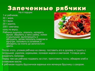 Запеченные рябчики
      На 4 порции:
1 кг рябчиков,
30 г жира,
10 г муки,
20 г укропа,
200 г сметаны,
соль по вкусу.
Рябчика ощипать, опалить, натереть
    мукой, обрубить у него шейку, ножки
    и крылышки, выпотрошить и
    обсушить, затем посолить снаружи и
    изнутри, положить в сотейник и
    обжарить на плите до золотистого
    цвета.
После этого, уложив рябчика на свинку, поставить его в духовку и тушить с
петрушкой, укропом, кореньями, поливая жиром и сметаной. Готовую дичь
разделить пополам.
Перед тем как рябчика подавать на стол, приготовить тосты, обжарив хлеб в
оливковом масле.
К рябчикам подать брусничное варенье или моченую бруснику с сахаром.
 