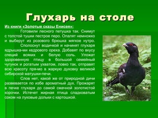 Глухарь на столе
Из книги «Золотые сказы Енисея»:
        Готовили лесного петушка так. Снимут
с толстой тушки пестрое перо. Опалят немножко
и выберут из розового брюшка мягкое нутро.
        Сполоснут водичкой и начинят глухаря
ядрышка­ми кедрового ореха. Добавят по вкусу
специй всяких и белую соль. Уложат
здоровенную птицу в большой семейный
чугунок и рогатым ухватом, ловко так, отправят
всю красоту пря­мо в жаркую духовку великой
сибирской матушки­печи.
        Слов нет, какой же от природной дичи
развевается по избе ароматный дух. Прожарят
в печке глухаря до самой смачной золотистой
корочки. Истечет жирная птица сладковатым
соком на луковые дольки с картошкой.
 