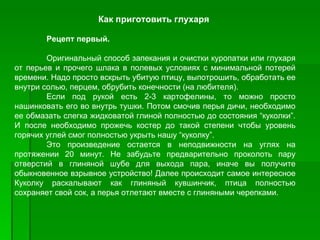Как приготовить глухаря

       Рецепт первый.

        Оригинальный способ запекания и очистки куропатки или глухаря
от перьев и прочего шлака в полевых условиях с минимальной потерей
времени. Hадо просто вскрыть убитую птицу, выпотрошить, обработать ее
внутри солью, перцем, обрубить конечности (на любителя).
        Если под рукой есть 2­3 картофелины, то можно просто
нашинковать его во внутрь тушки. Потом смочив перья дичи, необходимо
ее обмазать слегка жидковатой глиной полностью до состояния “куколки”.
И после необходимо прожечь костер до такой степени чтобы уровень
горячих углей смог полностью укрыть нашу “куколку”.
        Это произведение остается в неподвижности на углях на
протяжении 20 минут. Hе забудьте предварительно проколоть пару
отверстий в глиняной шубе для выхода пара, иначе вы получите
обыкновенное взрывное устройство! Далее происходит самое интересное
Куколку раскалывают как глиняный кувшинчик, птица полностью
сохраняет свой сок, а перья отлетают вместе с глиняными черепками.
 