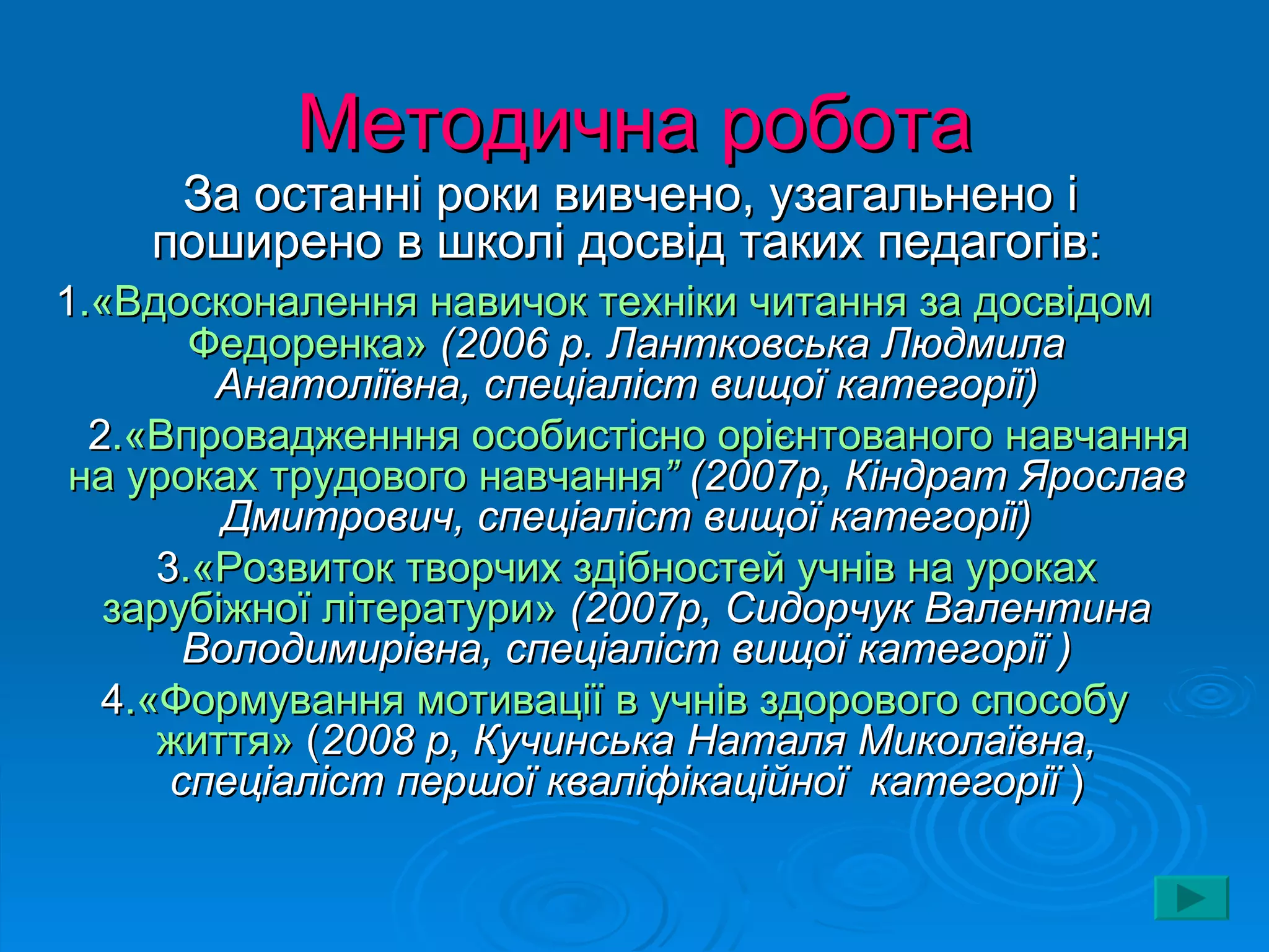 Методична робота
     За останні роки вивчено, узагальнено і
    поширено в школі досвід таких педагогів:
1.«Вдосконалення навичок техніки читання за досвідом
        Федоренка» (2006 р. Лантковська Людмила
         Анатоліївна, спеціаліст вищої категорії)
  2.«Впровадженння особистісно орієнтованого навчання
 на уроках трудового навчання” (2007р, Кіндрат Ярослав
          Дмитрович, спеціаліст вищої категорії)
      3.«Розвиток творчих здібностей учнів на уроках
   зарубіжної літератури» (2007р, Сидорчук Валентина
        Володимирівна, спеціаліст вищої категорії )
   4.«Формування мотивації в учнів здорового способу
      життя» (2008 р, Кучинська Наталя Миколаївна,
       спеціаліст першої кваліфікаційної категорії )
 