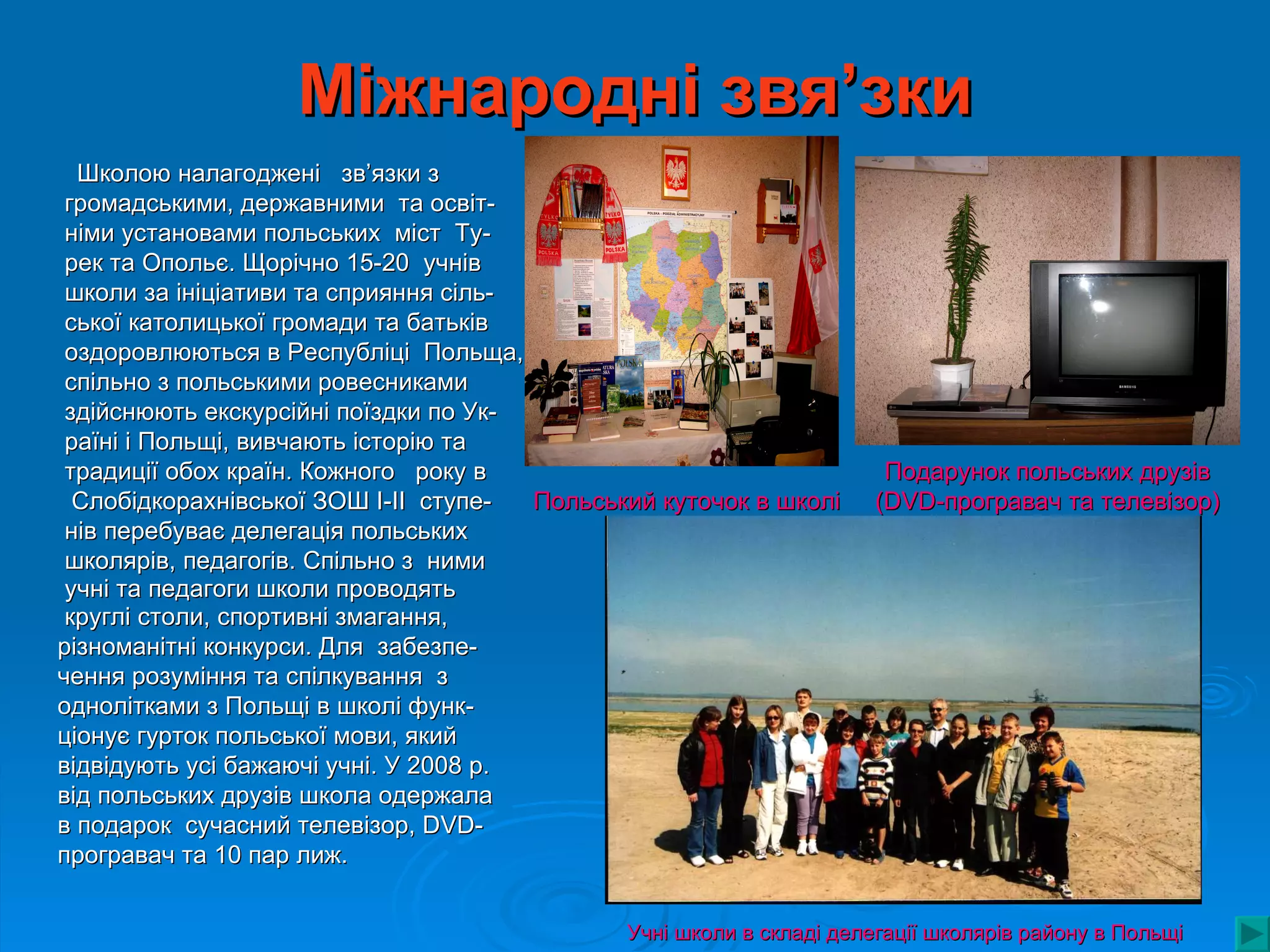 Міжнародні звя’зки
  Школою налагоджені зв’язки з
 громадськими, державними та освіт-
 німи установами польських міст Ту-
 рек та Опольє. Щорічно 15-20 учнів
 школи за ініціативи та сприяння сіль-
 ської католицької громади та батьків
 оздоровлюються в Республіці Польща,
 спільно з польськими ровесниками
 здійснюють екскурсійні поїздки по Ук-
 раїні і Польщі, вивчають історію та
 традиції обох країн. Кожного року в                                   Подарунок польських друзів
  Слобідкорахнівської ЗОШ І-ІІ ступе-  Польський куточок в школі      (DVD-програвач та телевізор)
 нів перебуває делегація польських
 школярів, педагогів. Спільно з ними
 учні та педагоги школи проводять
 круглі столи, спортивні змагання,
різноманітні конкурси. Для забезпе-
чення розуміння та спілкування з
однолітками з Польщі в школі функ-
ціонує гурток польської мови, який
відвідують усі бажаючі учні. У 2008 р.
від польських друзів школа одержала
в подарок сучасний телевізор, DVD-
програвач та 10 пар лиж.


                                              Учні школи в складі делегації школярів району в Польщі
 