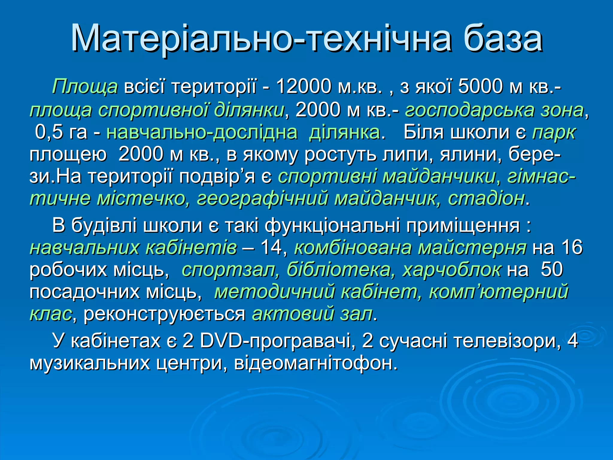 Матеріально-технічна база
   Площа всієї території - 12000 м.кв. , з якої 5000 м кв.-
площа спортивної ділянки, 2000 м кв.- господарська зона,
 0,5 га - навчально-дослідна ділянка. Біля школи є парк
площею 2000 м кв., в якому ростуть липи, ялини, бере-
зи.На території подвір’я є спортивні майданчики, гімнас-
тичне містечко, географічний майданчик, стадіон.
   В будівлі школи є такі функціональні приміщення :
навчальних кабінетів – 14, комбінована майстерня на 16
робочих місць, спортзал, бібліотека, харчоблок на 50
посадочних місць, методичний кабінет, комп’ютерний
клас, реконструюється актовий зал.
   У кабінетах є 2 DVD-програвачі, 2 сучасні телевізори, 4
музикальних центри, відеомагнітофон.
 