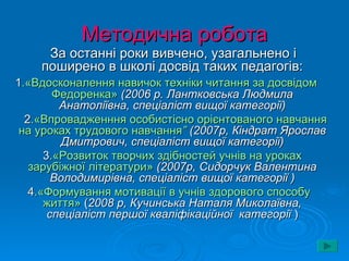 Методична робота
     За останні роки вивчено, узагальнено і
    поширено в школі досвід таких педагогів:
1.«Вдосконалення навичок техніки читання за досвідом
        Федоренка» (2006 р. Лантковська Людмила
         Анатоліївна, спеціаліст вищої категорії)
  2.«Впровадженння особистісно орієнтованого навчання
 на уроках трудового навчання” (2007р, Кіндрат Ярослав
          Дмитрович, спеціаліст вищої категорії)
      3.«Розвиток творчих здібностей учнів на уроках
   зарубіжної літератури» (2007р, Сидорчук Валентина
        Володимирівна, спеціаліст вищої категорії )
   4.«Формування мотивації в учнів здорового способу
      життя» (2008 р, Кучинська Наталя Миколаївна,
       спеціаліст першої кваліфікаційної категорії )
 