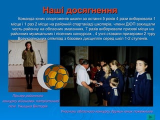 Наші досягнення
        Команда юних спортсменів школи за останні 5 років 4 рази виборювала 1
    місце і 1 раз 2 місце на районній спартакіаді школярів, члени ДЮП захищали
     честь районну на обласних змаганнях, 7 разів виборювали призові місця на
    районних музикальних і пісенних конкурсах , 4 учні ставали призерами 2 туру
        Всеукраїнських олімпіад з базових дисциплін серед шкіл 1-2 ступенів.




      Призер районного
конкурсу військово- патріотичної
   пісні Ужицька Вікторія
                                   Учасники обласного конкурсу дружин юних пожежників
 