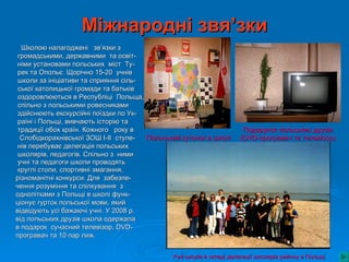 Міжнародні звя’зки
  Школою налагоджені зв’язки з
 громадськими, державними та освіт-
 німи установами польських міст Ту-
 рек та Опольє. Щорічно 15-20 учнів
 школи за ініціативи та сприяння сіль-
 ської католицької громади та батьків
 оздоровлюються в Республіці Польща,
 спільно з польськими ровесниками
 здійснюють екскурсійні поїздки по Ук-
 раїні і Польщі, вивчають історію та
 традиції обох країн. Кожного року в                                   Подарунок польських друзів
  Слобідкорахнівської ЗОШ І-ІІ ступе-  Польський куточок в школі      (DVD-програвач та телевізор)
 нів перебуває делегація польських
 школярів, педагогів. Спільно з ними
 учні та педагоги школи проводять
 круглі столи, спортивні змагання,
різноманітні конкурси. Для забезпе-
чення розуміння та спілкування з
однолітками з Польщі в школі функ-
ціонує гурток польської мови, який
відвідують усі бажаючі учні. У 2008 р.
від польських друзів школа одержала
в подарок сучасний телевізор, DVD-
програвач та 10 пар лиж.


                                              Учні школи в складі делегації школярів району в Польщі
 