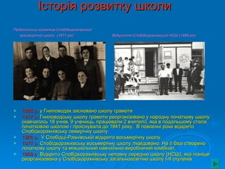 Історія розвитку школи
Педагогічний колектив Слобідкорахнівської
   восьмирічної школи (1971 рік)            Відкриття Слобідкорахнівської НСШ (1989 рік)




   1885 р. у Гниловодах засновано школу грамоти
   1917 р. Гниловодську школу грамоти реорганізовано у народну початкову школу
    (навчалось 18 учнів, 9 учениць, працювали 2 вчителі), яка в подальшому стала
    початковою школою і проіснувала до 1941 року. В повоєнні роки відкрито
    Слобідкорахнівську семирічну школу.
   1966 р. У Слобідці-Рахнівській відкрито восьмирічну школу.
   1977 р. Слобідкорахнівську восьмирічну школу ліквідовано. На її базі створено
    початкову школу та міжшкільний навчально-виробничий комбінат.
   1989 р. Відкрито Слобідкорахнівську неповну середню школу (НСШ), яка пізніше
    реорганізована у Слобідкорахнівську загальноосвітню школу I-II ступенів
 