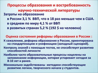 Процессы образования и востребованность
      научно-технической литературы
Затраты на образование
  в России 3,1 % ВВП, что в 18 раз меньше чем в США.
  в среднем по миру 4,1 % от ВВП
  в развитых странах 5,2 % (192 $ на человека)

 Оценка состояния реформы образования в России :
К сожалению, реформа образования в России, ориентирована
   на стандартизацию и унификацию (западный сценарий).
Контроль знаний с помощью тестов, не способствует развитию
   способностей личности
Наиболее часто образовательные процессы нацелены на
   запоминание информации, которая устаревает сегодня за
   8-10 лет и ранее.
Минимально задействованы методики способствующие
   развитию логики, творческого начала у студентов.
 