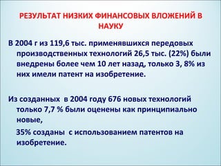 РЕЗУЛЬТАТ НИЗКИХ ФИНАНСОВЫХ ВЛОЖЕНИЙ В
                    НАУКУ
В 2004 г из 119,6 тыс. применявшихся передовых
  производственных технологий 26,5 тыс. (22%) были
  внедрены более чем 10 лет назад, только 3, 8% из
  них имели патент на изобретение.

Из созданных в 2004 году 676 новых технологий
  только 7,7 % были оценены как принципиально
  новые,
  35% созданы с использованием патентов на
  изобретение.
 