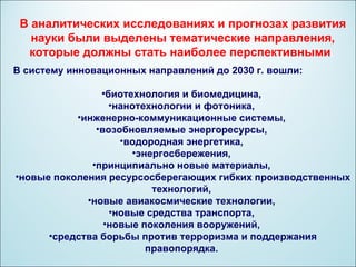 В аналитических исследованиях и прогнозах развития
   науки были выделены тематические направления,
  которые должны стать наиболее перспективными.
В систему инновационных направлений до 2030 г. вошли:

                •биотехнология и биомедицина,
                  •нанотехнологии и фотоника,
           •инженерно-коммуникационные системы,
               •возобновляемые энергоресурсы,
                    •водородная энергетика,
                      •энергосбережения,
              •принципиально новые материалы,
•новые поколения ресурсосберегающих гибких производственных
                          технологий,
             •новые авиакосмические технологии,
                  •новые средства транспорта,
                 •новые поколения вооружений,
      •средства борьбы против терроризма и поддержания
                         правопорядка.
 