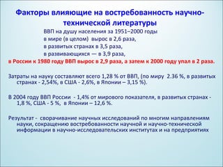 Факторы влияющие на востребованность научно-
             технической литературы
             ВВП на душу населения за 1951–2000 годы
             в мире (в целом) вырос в 2,6 раза,
             в развитых странах в 3,5 раза,
             в развивающихся — в 3,9 раза,
в России к 1980 году ВВП вырос в 2,9 раза, а затем к 2000 году упал в 2 раза.

Затраты на науку составляют всего 1,28 % от ВВП, (по миру 2.36 %, в развитых
   странах - 2,54%, в США - 2,6%, в Японии – 3,15 %).

В 2004 году ВВП России - 1,4% от мирового показателя, в развитых странах -
   1,8 %, США - 5 %, в Японии – 12,6 %.

Результат - сворачивание научных исследований по многим направлениям
   науки, сокращению востребованности научной и научно-технической
   информации в научно-исследовательских институтах и на предприятиях
 