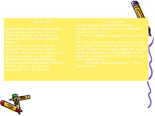 Амь д ц ог                                       Алт а н ц ох
                                            Ө в г ө н д а р ха н ш а в иа ш а лга ха а р
З усла н гийн д эр гэлэх ойд оч лоо         ш ийд сэн гэн э. Тэгээд т ү ү н д ч имхийн
З уга а лса а р я в т а л од т ү глээ       т ө д ий а лт ө г ө ө д :
Ч ийгт эй ө в с ө н д гя р ха й а ж в а л   -З а , ч и юу сур сн а а ха р у ул гэж ээ.Ш а в ь
Ч ийд эн ш иг ц охн ууд гя ла лз а ж        нь :
б а йн а а                                  -Ж а , б и сур ч б а з а а са н юм б а га д а а гээд
Ала г ц эц г ү ү д ш а т а х в ий гэж       х ө л д ор оо я в са н т он гоо хор хойг ш ү ү р ч
Аа в д а а б и ш а ла в ха н хэллээ         а в а в . Тэгээд а гш ин з уур ч имхийн т ө д ий
Ш ө н ийн ойг ө д ө р ш иг гэр элт ү ү лж   а лт а а р б ү р ч ихж ээ. Эн э б а йд лы г б а гш
Ш ү д эн з з ур а а д ө в ө ө ха р ла а     ха р а а д са н а а н д г ү й: - Алт а н ц ох уу д а а
М ойлон ч ин ээ хор хой б а йла а           гэж ин ээмсэглэв .
М од н ы ё р оолд хор оглож б а йла а              “ Ш а в ийн эр д эм б а гш д а а ” гэд эг
Алт а н ц ох гэж эгч хэллээ                 эн э б у с у у?
Амь д ц ог гэж ээж хэллээ
 