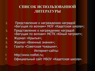 СПИСОК ИСПОЛЬЗОВАННОЙ
            ЛИТЕРАТУРЫ

2.    Представление к награждению наградой
     «Бегущая по волнам» МОУ «Кадетская школа»;
3.   Представление к награждению наградой
     «Бегущая по волнам» МСТК «Юный патриот»;
4.   Журнал «Крылья»;
5.   Журнал «Военные знания»;
6.   Газета «Советская Чувашия».
                  Интернет-сайты:
l    http//www.rosflot.ru;
l    Официальный сайт МБОУ «Кадетская школа».
 