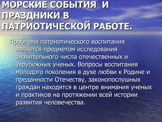 МОРСКИЕ СОБЫТИЯ И
ПРАЗДНИКИ В
ПАТРИОТИЧЕСКОЙ РАБОТЕ.
 Проблема патриотического воспитания
   является предметом исследования
   значительного числа отечественных и
   зарубежных ученых. Вопросы воспитания
   молодого поколения в духе любви к Родине и
   преданности Отечеству, законопослушных
   граждан находятся в центре внимания ученых
   и практиков на протяжении всей истории
   развития человечества.
 
