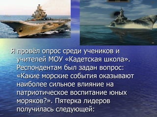 Я провёл опрос среди учеников и
  учителей МОУ «Кадетская школа».
  Респондентам был задан вопрос:
  «Какие морские события оказывают
  наиболее сильное влияние на
  патриотическое воспитание юных
  моряков?». Пятерка лидеров
  получилась следующей:
 
