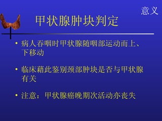 意义
  甲状腺肿块判定
• 病人吞咽时甲状腺随咽部运动而上、
  下移动

• 临床藉此鉴别颈部肿块是否与甲状腺
  有关

• 注意：甲状腺癌晚期次活动亦丧失
 