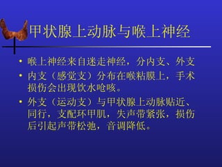 甲状腺上动脉与喉上神经
• 喉上神经来自迷走神经，分内支、外支
• 内支（感觉支）分布在喉粘膜上，手术
  损伤会出现饮水呛咳。
• 外支（运动支）与甲状腺上动脉贴近、
  同行，支配环甲肌，失声带紧张，损伤
  后引起声带松弛，音调降低。
 