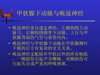 甲状腺下动脉与喉返神经

• 喉返神经来自迷走神经，左侧钩绕主动
  脉弓，右侧钩绕锁骨下动脉，上行与甲
  状腺背面的气管与食管沟内。
• 喉返神经与甲状腺下动脉在甲状腺侧叶
  下极的后方有复杂的交叉关系。
• 喉返神经支配除环甲肌以外的所有喉肌
  ，一侧损伤引起声音嘶哑，双侧损伤可
  引起失音或严重的呼吸困难。
 