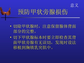 意义
 预防甲状旁腺损伤

• 切除甲状腺时，注意保留腺体背面
  部分的完整。
• 切下甲状腺标本时要立即检查其背
  面甲状旁腺有无误切，发现时设法
  移植到胸锁乳突肌中。
 