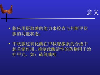 意义

• 临床用摄取碘的能力来检查与判断甲状
  腺的功能状态；

• 甲状腺过氧化酶在甲状腺激素的合成中
  起关键作用 , 抑制此酶活性的药物用于治
  疗甲亢。如：硫氧嘧啶
 