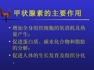 甲状腺素的主要作用
• 增加全身组织细胞的氧消耗及热
  量产生；
• 促进蛋白质、碳水化合物和脂肪
  的分解；
• 促进人体的生长发育及组织分化
  。
 
