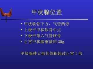 甲状腺位置
•   甲状软骨下方，气管两旁
•   上极平甲状软骨中点
•   下极平第六气管软骨
•   正常甲状腺重量约 30g

甲状腺肿大指其体积超过正常 1 倍
 