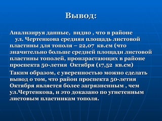 Вывод:

Анализируя данные, видно , что в районе
  ул. Чертенкова средняя площадь листовой
пластины для тополя – 22,07 кв.см (что
значительно больше средней площади листовой
пластины тополей, произрастающих в районе
проспекта 50-летия Октября (17,52 кв.см)
Таким образом, с уверенностью можно сделать
вывод о том, что район проспекта 50-летия
Октября является более загрязненным , чем
ул.Чертенкова, и это доказано по угнетенным
листовым пластинкам тополя.
 