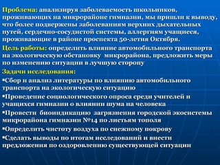Проблема: анализируя заболеваемость школьников,
проживающих на микрорайоне гимназии, мы пришли к выводу,
что более подвержены заболеваниям верхних дыхательных
путей, сердечно-сосудистой системы, аллергиям учащиеся,
проживающие в районе проспекта 50-летия Октября.
Цель работы: определить влияние автомобильного транспорта
на экологическую обстановку микрорайона, предложить меры
по изменению ситуации в лучшую сторону
Задачи исследования:
Сбор и анализ литературы по влиянию автомобильного

транспорта на экологическую ситуацию
Проведение социологического опроса среди учителей и

учащихся гимназии о влиянии шума на человека
Провести биоиндикацию загрязнения городской экосистемы

микрорайона гимназии №14 по листьям тополя
Определить чистоту воздуха по снежному покрову

Сделать выводы по итогам исследований и внести

предложения по оздоровлению существующей ситуации
 