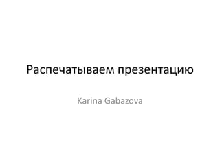 Распечатываем презентацию

       Karina Gabazova
 