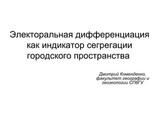 Электоральная дифференциация
   как индикатор сегрегации
   городского пространства
                  Дмитрий Коменденко,
                 факультет географии и
                   геоэкологии СПбГУ
 