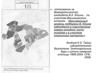 «…голосование за
  демократического
  кандидата В.А. Югина… по
  участкам Васильевского
  острова… Максимальный
  уровень поддержки В. Югина
  наблюдался в новостройках
  северо-западной части
  острова и в участках
  сталинской застройки».

          Аксёнов К.Э. Тайны
             избирательного
  бюллетеня. Электоральные
      бури и штили северной
    столицы 1989-2004. СПб.,
                        2008.
 