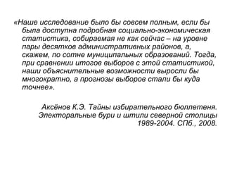 «Наше исследование было бы совсем полным, если бы
  была доступна подробная социально-экономическая
  статистика, собираемая не как сейчас – на уровне
  пары десятков административных районов, а,
  скажем, по сотне муниципальных образований. Тогда,
  при сравнении итогов выборов с этой статистикой,
  наши объяснительные возможности выросли бы
  многократно, а прогнозы выборов стали бы куда
  точнее».

       Аксёнов К.Э. Тайны избирательного бюллетеня.
      Электоральные бури и штили северной столицы
                                1989-2004. СПб., 2008.
 