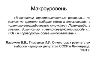 Макроуровень
     «В основном, пространственные различия… на
 разных по времени выборах схожи и вписываются в
 политико-географическую структуру Ленинграда, а
 именно, дихотомию «центр-север/юг-пригороды»…
 «Юг» и «пригороды» более консервативны».

Лаврухин В.В., Тимашков И.И. О некоторых результатах
    выборов народных депутатов СССР в Ленинграде,
                                              1991 г.
 