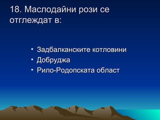 18. Маслодайни рози се
отглеждат в:


    • Задбалканските котловини
    • Добруджа
    • Рило-Родопската област
 