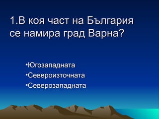 1.В коя част на България
се намира град Варна?

   •Югозападната
   •Североизточната
   •Северозападната
 