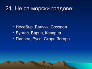 21. Не са морски градове:


  • Несебър, Балчик, Созопол
  • Бургас, Варна, Каварна
  • Плевен, Русе, Стара Загора
 