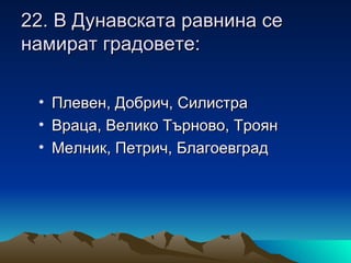 22. В Дунавската равнина се
намират градовете:

 • Плевен, Добрич, Силистра
 • Враца, Велико Търново, Троян
 • Мелник, Петрич, Благоевград
 