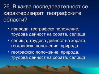 26. В каква последователност се
характеризират географските
области?
 • природа, географско положение,
   трудова дейност на хората, селища
 • селища, трудова дейност на хората,
   географско положение, природа
 • географско положение, природа,
   трудова дейност на хората, селища
 