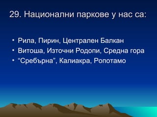 29. Национални паркове у нас са:

• Рила, Пирин, Централен Балкан
• Витоша, Източни Родопи, Средна гора
• “Сребърна”, Калиакра, Ропотамо
 