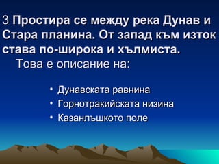 3 Простира се между река Дунав и
Стара планина. От запад към изток
става по-широка и хълмиста.
  Това е описание на:

       • Дунавската равнина
       • Горнотракийската низина
       • Казанлъшкото поле
 